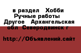  в раздел : Хобби. Ручные работы » Другое . Архангельская обл.,Северодвинск г.